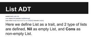List ADT 
sealed trait List[+A] 
case object Nil extends List[Nothing] 
case class Cons[+A] (head: A, tail: List[A]) extends List[A] 
Here we define List as a trait, and 2 type of lists 
are defined, Nil as empty List, and Cons as 
non-empty List. 
 