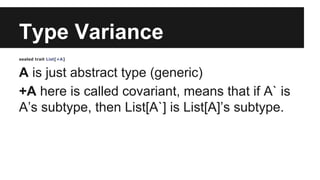 Type Variance 
sealed trait List[+A] 
A is just abstract type (generic) 
+A here is called covariant, means that if A` is 
A’s subtype, then List[A`] is List[A]’s subtype. 
 