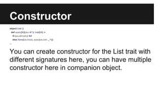 Constructor 
object List { 
def apply[A](as: A*): List[A] = 
if (as.isEmpty) Nil 
else Cons(as.head, apply(as.tail: _*)) 
… 
You can create constructor for the List trait with 
different signatures here, you can have multiple 
constructor here in companion object. 
 