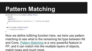 Pattern Matching 
private def asString_internal[A](l: List[A]): String = 
l match { 
case Nil => "" 
case Cons(head,tail) => head.toString + " " + asString_internal(tail) 
} 
def toString[A](l: List[A]): String = 
"[ " + asString_internal(l) + "]" 
} 
Now we define toString function here, we here use pattern 
matching to see what is the remaining list type between Nil 
and Cons. Pattern Matching is a very powerful feature in 
FP, and it can match into the multiple layers of objects, 
match types and much more. 
 