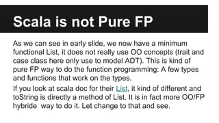 Scala is not Pure FP 
As we can see in early slide, we now have a minimum 
functional List, it does not really use OO concepts (trait and 
case class here only use to model ADT). This is kind of 
pure FP way to do the function programming: A few types 
and functions that work on the types. 
If you look at scala doc for their List, it kind of different and 
toString is directly a method of List. It is in fact more OO/FP 
hybride way to do it. Let change to that and see. 
 