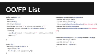 OO/FP List 
sealed trait List[+A] { 
def head: A 
def tail: List[A] 
def isEmpty: Boolean 
override def toString = "[ " + asString_internal(this) + "]" 
private def asString_internal[B >: A](l: List[B]): String = 
l match { 
case Cons(head,tail) => head.toString + " " + asString_internal(tail) 
case _ => "" 
} 
} 
object List { 
def apply[A](as: A*): List[A] = 
if (as.isEmpty) Nil 
else Cons(as.head, apply(as.tail: _*)) 
} 
case object Nil extends List[Nothing] { 
override def isEmpty = true 
override def head: Nothing = 
throw new NoSuchElementException("head of empty list") 
override def tail: List[Nothing] = 
throw new UnsupportedOperationException("tail of empty 
list") 
} 
case class Cons[+A] (hd: A, tl: List[A]) extends List[A] { 
override def isEmpty = false 
override def head : A = hd 
override def tail : List[A] = tl 
} 
 