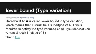 lower bound (Type variation) 
asString_internal[B >: A](l: List[B]): String 
Here the B >: A is called lower bound in type variation, 
which means that, B must be a supertype of A. This is 
required to satisfy the type variance check (you can not use 
A here directly in place of B) 
check this 
 