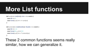More List functions 
def sum(ints: List[Int]): Int = ints match { 
case Nil => 0 
case Cons(x,xs) => x + sum(xs) 
} 
def product(ds: List[Double]): Double = ds match { 
case Nil => 1.0 
case Cons(0.0, _) => 0.0 
case Cons(x,xs) => x * product(xs) 
} 
These 2 common functions seems really 
similar, how we can generalize it. 
 