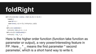 foldRight 
def foldRight[A,B](l: List[A], z: B)(f: (A, B) => B): B = 
l match { 
case Nil => z 
case Cons(x, xs) => f(x, foldRight(xs, z)(f)) 
} 
def sum(l: List[Int]) = 
foldRight(l, 0)((x,y) => x + y) 
def product(l: List[Double]) = 
foldRight(l, 1.0)(_ * _) 
Here is the higher order function (function take function as 
parameter or output), a very power/interesting feature in 
FP. Here _ * _ means the first parameter * second 
parameter, which is a short hand way to write it. 
 
