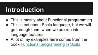 Introduction 
● This is mostly about Functional programming 
● This is not about Scala language, but we will 
go through them when we are run into 
language features 
● A lot of my examples here comes from the 
book Functional programming in Scala 
 