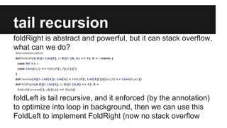 tail recursion 
foldRight is abstract and powerful, but it can stack overflow, 
what can we do? 
@annotation.tailrec 
def foldLeft[A,B](l: List[A], z: B)(f: (B, A) => B): B = l match { 
case Nil => z 
case Cons(h,t) => foldLeft(t, f(z,h))(f) 
} 
def reverse[A](l: List[A]): List[A] = foldLeft(l, List[A]())((acc,h) => Cons(h,acc)) 
def foldRight[A,B](l: List[A], z: B)(f: (A,B) => B): B = 
foldLeft(reverse(l), z)((b,a) => f(a,b)) 
foldLeft is tail recursive, and it enforced (by the annotation) 
to optimize into loop in background, then we can use this 
FoldLeft to implement FoldRight (now no stack overflow 
 