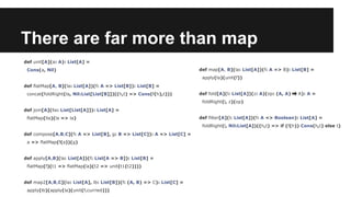 There are far more than map 
def unit[A](a: A): List[A] = 
Cons(a, Nil) 
def flatMap[A, B](la: List[A])(f: A => List[B]): List[B] = 
concat(foldRight(la, Nil:List[List[B]])((h,t) => Cons(f(h),t))) 
def join[A](lla: List[List[A]]): List[A] = 
flatMap(lla)(la => la) 
def compose[A,B,C](f: A => List[B], g: B => List[C]): A => List[C] = 
a => flatMap(f(a))(g) 
def apply[A,B](la: List[A])(f: List[A => B]): List[B] = 
flatMap(f)(t1 => flatMap(la)(t2 => unit(t1(t2)))) 
def map2[A,B,C](la: List[A], lb: List[B])(f: (A, B) => C): List[C] = 
apply(lb)(apply(la)(unit(f.curried))) 
def map[A, B](la: List[A])(f: A => B): List[B] = 
apply(la)(unit(f)) 
def fold[A](l: List[A])(z: A)(op: (A, A) ⇒ A): A = 
foldRight(l, z)(op) 
def filter[A](l: List[A])(f: A => Boolean): List[A] = 
foldRight(l, Nil:List[A])((h,t) => if (f(h)) Cons(h,t) else t) 
 
