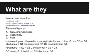 What are they 
You can see, except for 
unit[A](a: A): List[A] 
fold[A](l: List[A])(z: A)(op: (A, A) ⇒ A): A 
filter[A](l: List[A])(f: A => Boolean): List[A] 
There are 3 groups: 
1. flatMap/join/compose 
2. apply/map2 
3. map 
inside each group, the methods are equivalent to each other. G1 => G2 => G3, 
which means G1 can implement G2, G2 can implement G3. 
Powerful G1 > G2 > G3 Generality G1 < G2 < G3 
OO sense, G1 inherit from G2 inherit from G3 
 