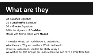 What are they 
G1 is Monad Signature 
G2 is Applicative Signature 
G3 is Functor Signature 
fold is the signature of Foldable 
Monad with filter is called Zero Monad 
It is easier to see, but much harder to understand. 
What they are. Why we use them. What can they do. 
Once you understand, you lost the ability to say it :) 
We will find out that through our journey. Here we can have a small taste first. 
 