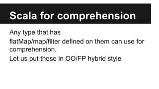 Scala for comprehension 
Any type that has 
flatMap/map/filter defined on them can use for 
comprehension. 
Let us put those in OO/FP hybrid style 
 