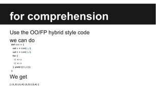for comprehension 
Use the OO/FP hybrid style code 
we can do 
def test = { 
val a = List(1,2) 
val b = List(3,4) 
for { 
t1 <- a 
t2 <- b 
} yield ((t1,t2)) 
} 
We get 
[ (1,3) (1,4) (2,3) (2,4) ] 
 