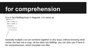 for comprehension 
It is in fact flatMap/map in disguise, it is same as 
def test = { 
val a = List(1,2) 
val b = List(3,4) 
a.flatMap { 
t1 => b.map { 
t2 => (t1,t2) 
} 
} 
} 
basically multiple List can combine together in any ways, without knowing what 
inside, the last one is map, all the other are flatMap, you can also use if here in 
for comprehension, which translate into filter 
