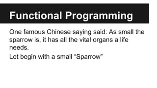 Functional Programming 
One famous Chinese saying said: As small the 
sparrow is, it has all the vital organs a life 
needs. 
Let begin with a small “Sparrow” 
 