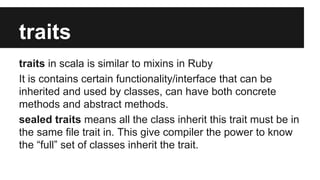 traits 
traits in scala is similar to mixins in Ruby 
It is contains certain functionality/interface that can be 
inherited and used by classes, can have both concrete 
methods and abstract methods. 
sealed traits means all the class inherit this trait must be in 
the same file trait in. This give compiler the power to know 
the “full” set of classes inherit the trait. 
 