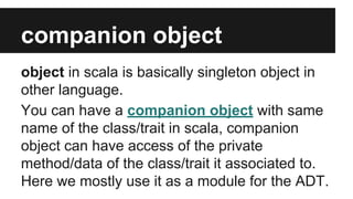 companion object 
object in scala is basically singleton object in 
other language. 
You can have a companion object with same 
name of the class/trait in scala, companion 
object can have access of the private 
method/data of the class/trait it associated to. 
Here we mostly use it as a module for the ADT. 
 