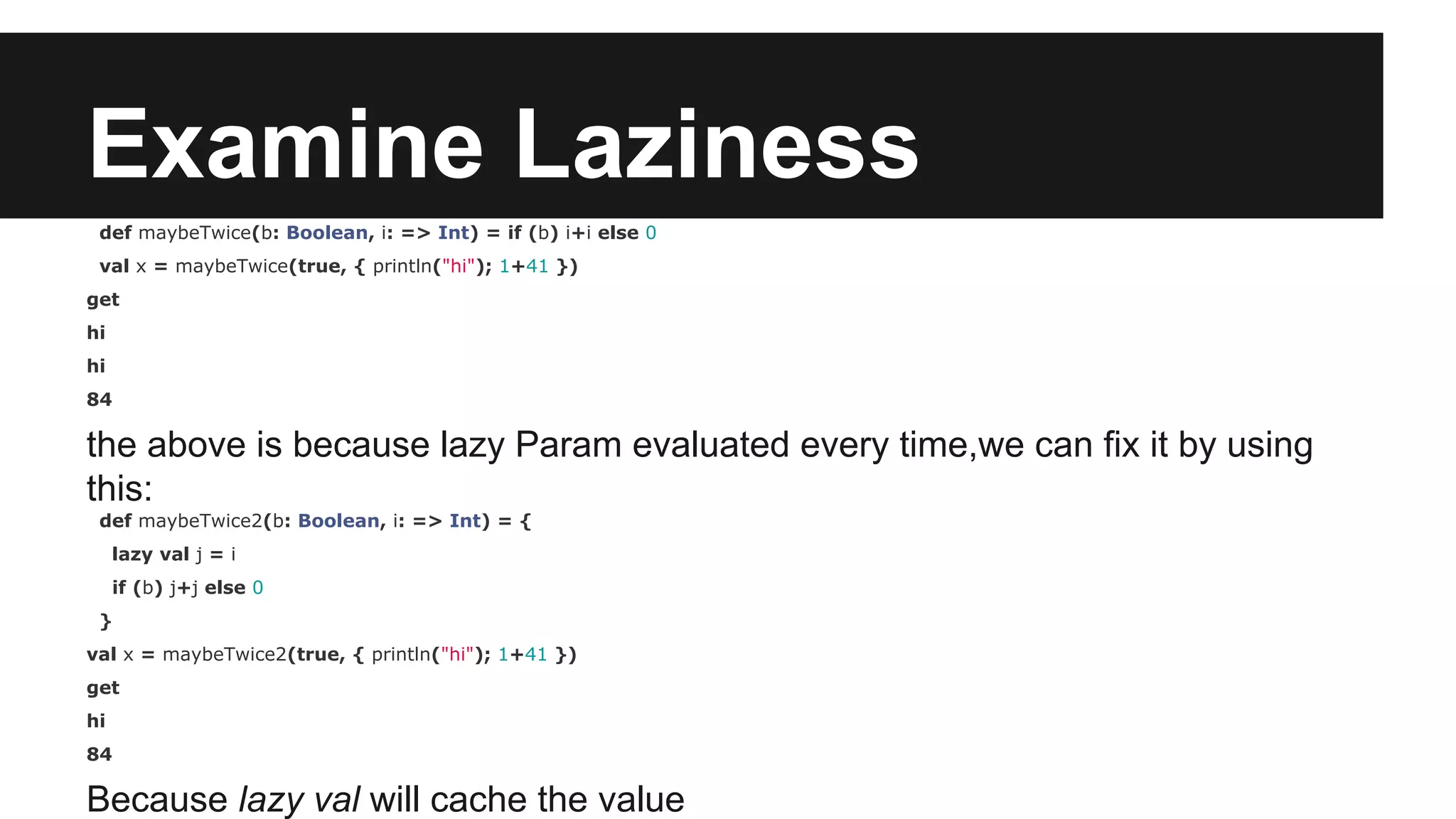 Examine Laziness def maybeTwice(b: Boolean, i: => Int) = if (b) i+i else 0 val x = maybeTwice(true, { println("hi"); 1+41 }) get hi hi 84 the above is because lazy Param evaluated every time,we can fix it by using this: def maybeTwice2(b: Boolean, i: => Int) = { lazy val j = i if (b) j+j else 0 } val x = maybeTwice2(true, { println("hi"); 1+41 }) get hi 84 Because lazy val will cache the value 