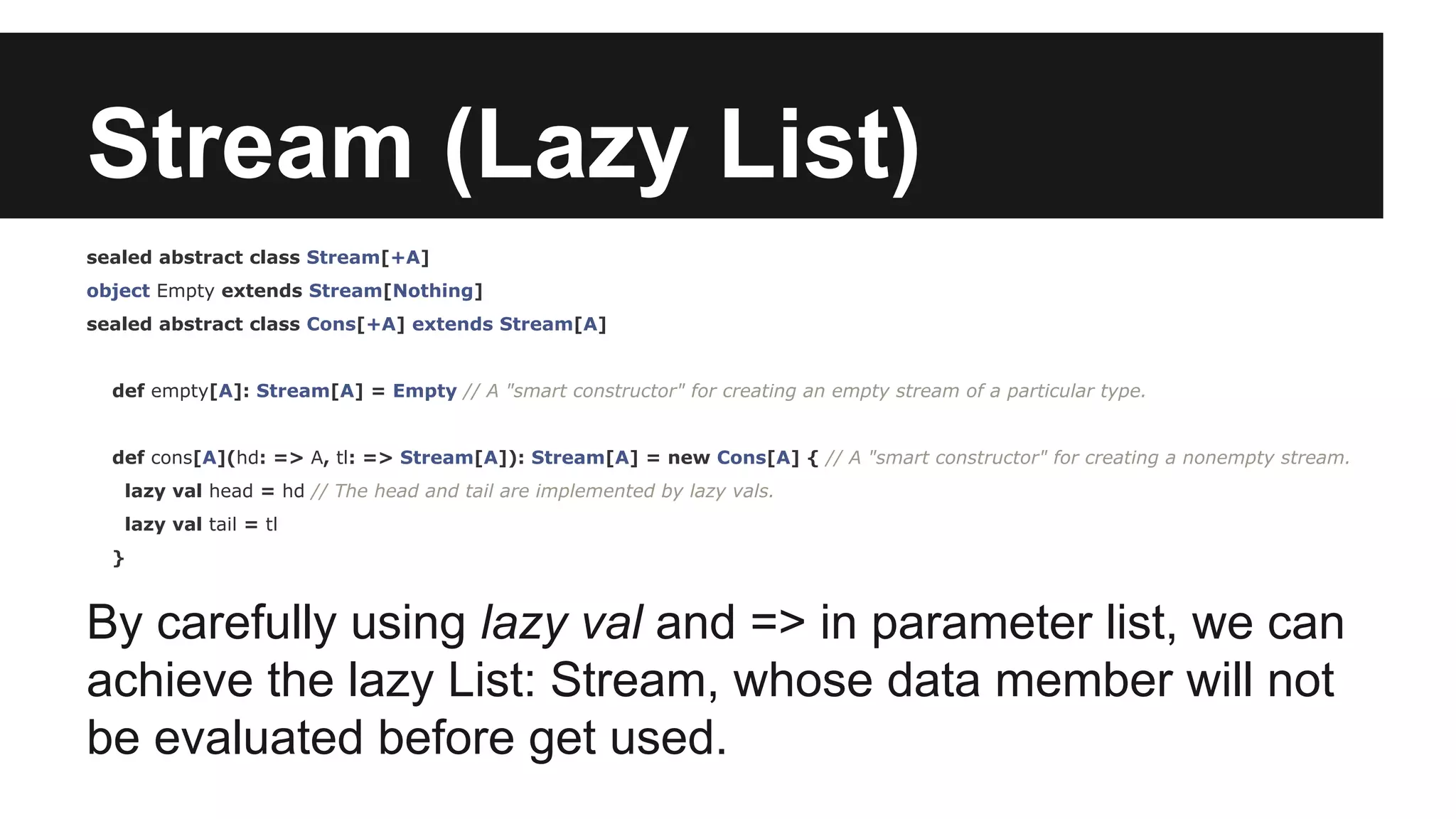 Stream (Lazy List) sealed abstract class Stream[+A] object Empty extends Stream[Nothing] sealed abstract class Cons[+A] extends Stream[A] def empty[A]: Stream[A] = Empty // A "smart constructor" for creating an empty stream of a particular type. def cons[A](hd: => A, tl: => Stream[A]): Stream[A] = new Cons[A] { // A "smart constructor" for creating a nonempty stream. lazy val head = hd // The head and tail are implemented by lazy vals. lazy val tail = tl } By carefully using lazy val and => in parameter list, we can achieve the lazy List: Stream, whose data member will not be evaluated before get used. 