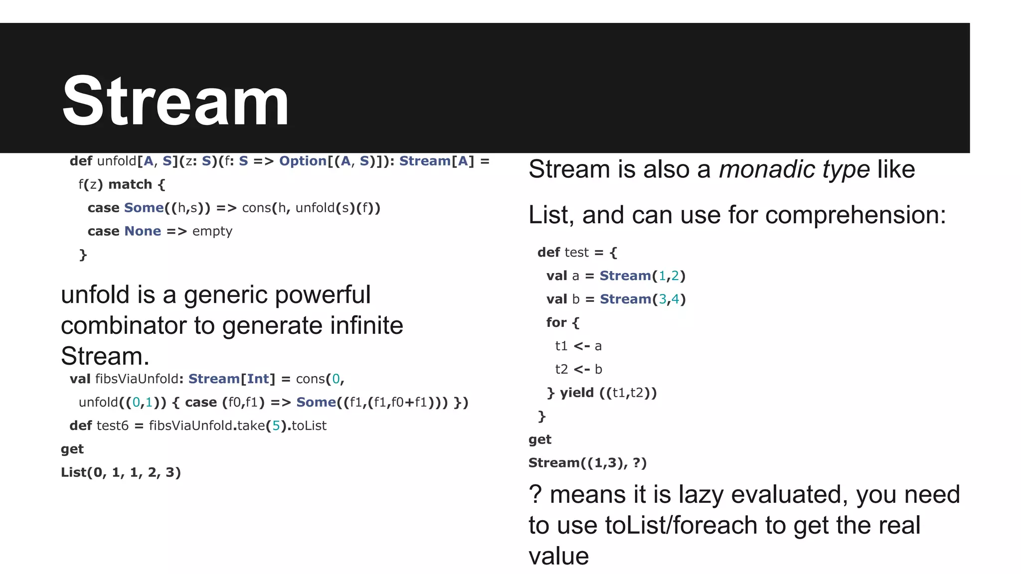 Stream def unfold[A, S](z: S)(f: S => Option[(A, S)]): Stream[A] = f(z) match { case Some((h,s)) => cons(h, unfold(s)(f)) case None => empty } unfold is a generic powerful combinator to generate infinite Stream. val fibsViaUnfold: Stream[Int] = cons(0, unfold((0,1)) { case (f0,f1) => Some((f1,(f1,f0+f1))) }) def test6 = fibsViaUnfold.take(5).toList get List(0, 1, 1, 2, 3) Stream is also a monadic type like List, and can use for comprehension: def test = { val a = Stream(1,2) val b = Stream(3,4) for { t1 <- a t2 <- b } yield ((t1,t2)) } get Stream((1,3), ?) ? means it is lazy evaluated, you need to use toList/foreach to get the real value 