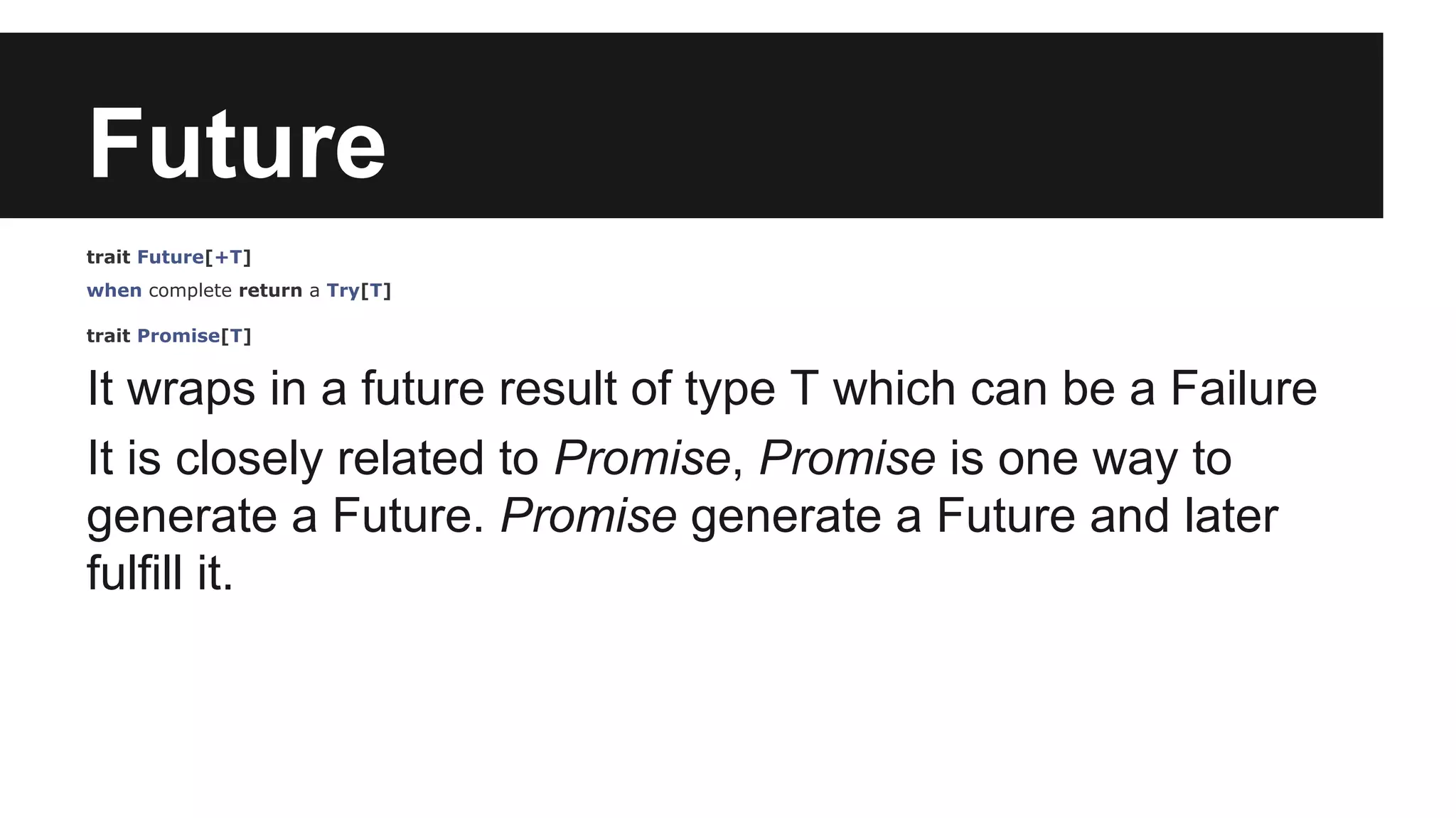 Future trait Future[+T] when complete return a Try[T] trait Promise[T] It wraps in a future result of type T which can be a Failure It is closely related to Promise, Promise is one way to generate a Future. Promise generate a Future and later fulfill it. 