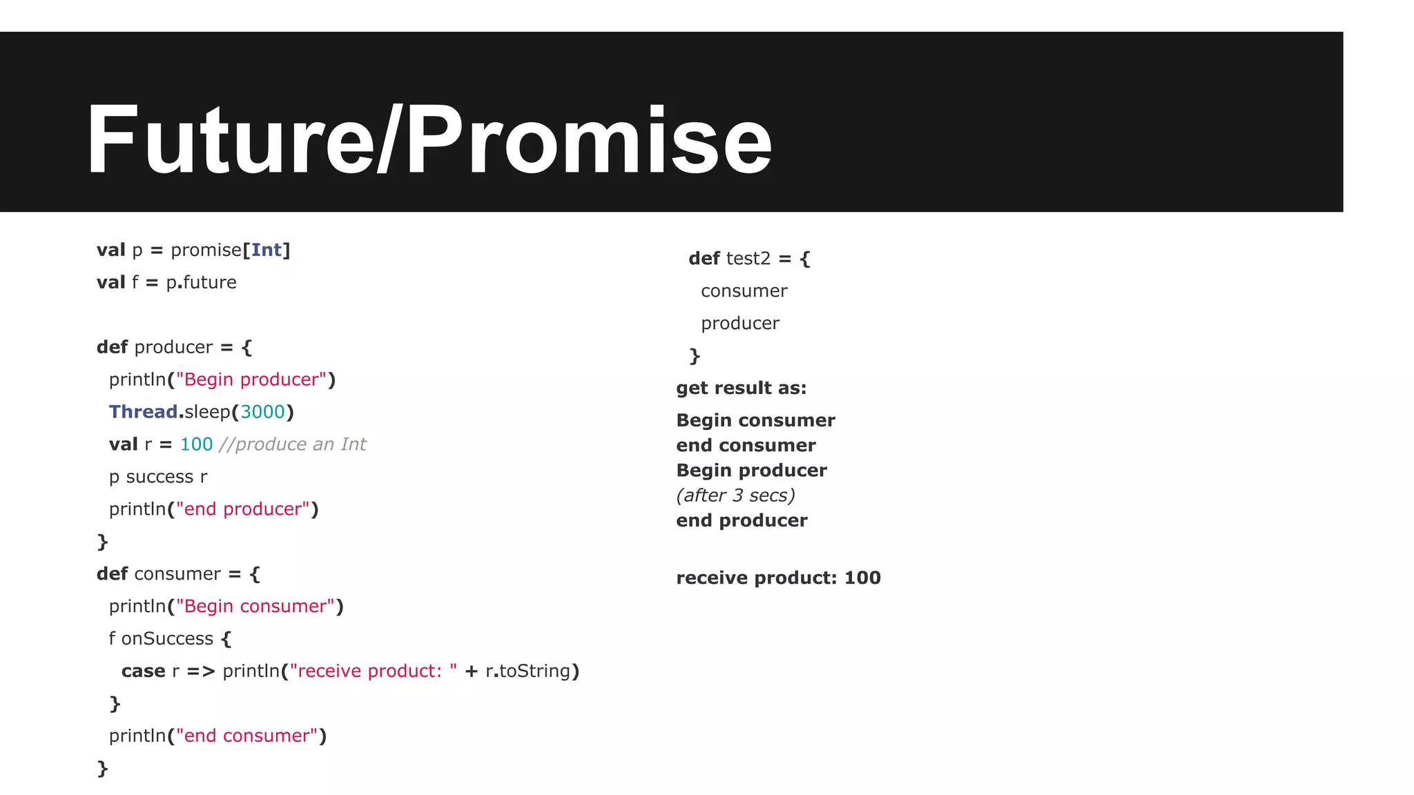 Future/Promise val p = promise[Int] val f = p.future def producer = { println("Begin producer") Thread.sleep(3000) val r = 100 //produce an Int p success r println("end producer") } def consumer = { println("Begin consumer") f onSuccess { case r => println("receive product: " + r.toString) } println("end consumer") } def test2 = { consumer producer } get result as: Begin consumer end consumer Begin producer (after 3 secs) end producer receive product: 100 
