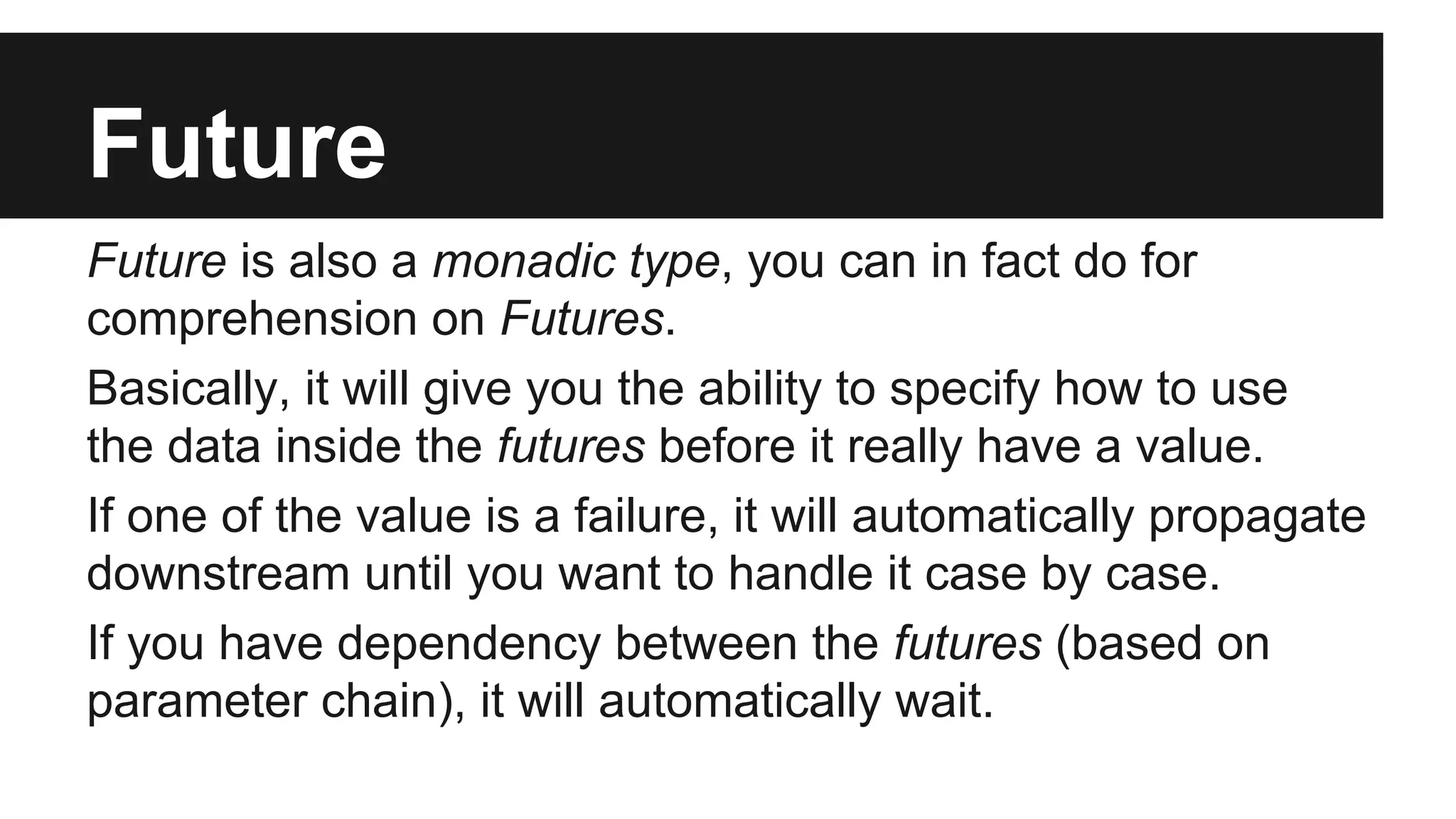 Future Future is also a monadic type, you can in fact do for comprehension on Futures. Basically, it will give you the ability to specify how to use the data inside the futures before it really have a value. If one of the value is a failure, it will automatically propagate downstream until you want to handle it case by case. If you have dependency between the futures (based on parameter chain), it will automatically wait. 