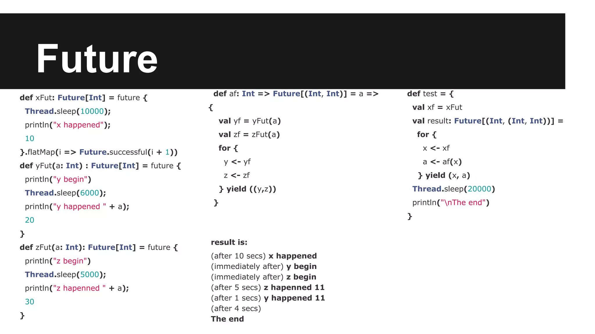 Future def xFut: Future[Int] = future { Thread.sleep(10000); println("x happened"); 10 }.flatMap(i => Future.successful(i + 1)) def yFut(a: Int) : Future[Int] = future { println("y begin") Thread.sleep(6000); println("y happened " + a); 20 } def zFut(a: Int): Future[Int] = future { println("z begin") Thread.sleep(5000); println("z hapenned " + a); 30 } result is: (after 10 secs) x happened (immediately after) y begin (immediately after) z begin (after 5 secs) z hapenned 11 (after 1 secs) y happened 11 (after 4 secs) The end def test = { val xf = xFut val result: Future[(Int, (Int, Int))] = for { x <- xf a <- af(x) } yield (x, a) Thread.sleep(20000) println("nThe end") } def af: Int => Future[(Int, Int)] = a => { val yf = yFut(a) val zf = zFut(a) for { y <- yf z <- zf } yield ((y,z)) } 