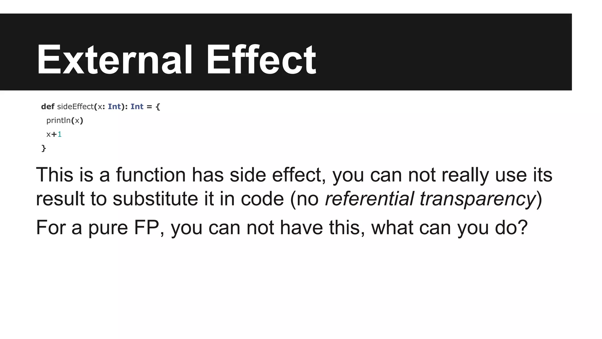 External Effect def sideEffect(x: Int): Int = { println(x) x+1 } This is a function has side effect, you can not really use its result to substitute it in code (no referential transparency) For a pure FP, you can not have this, what can you do? 