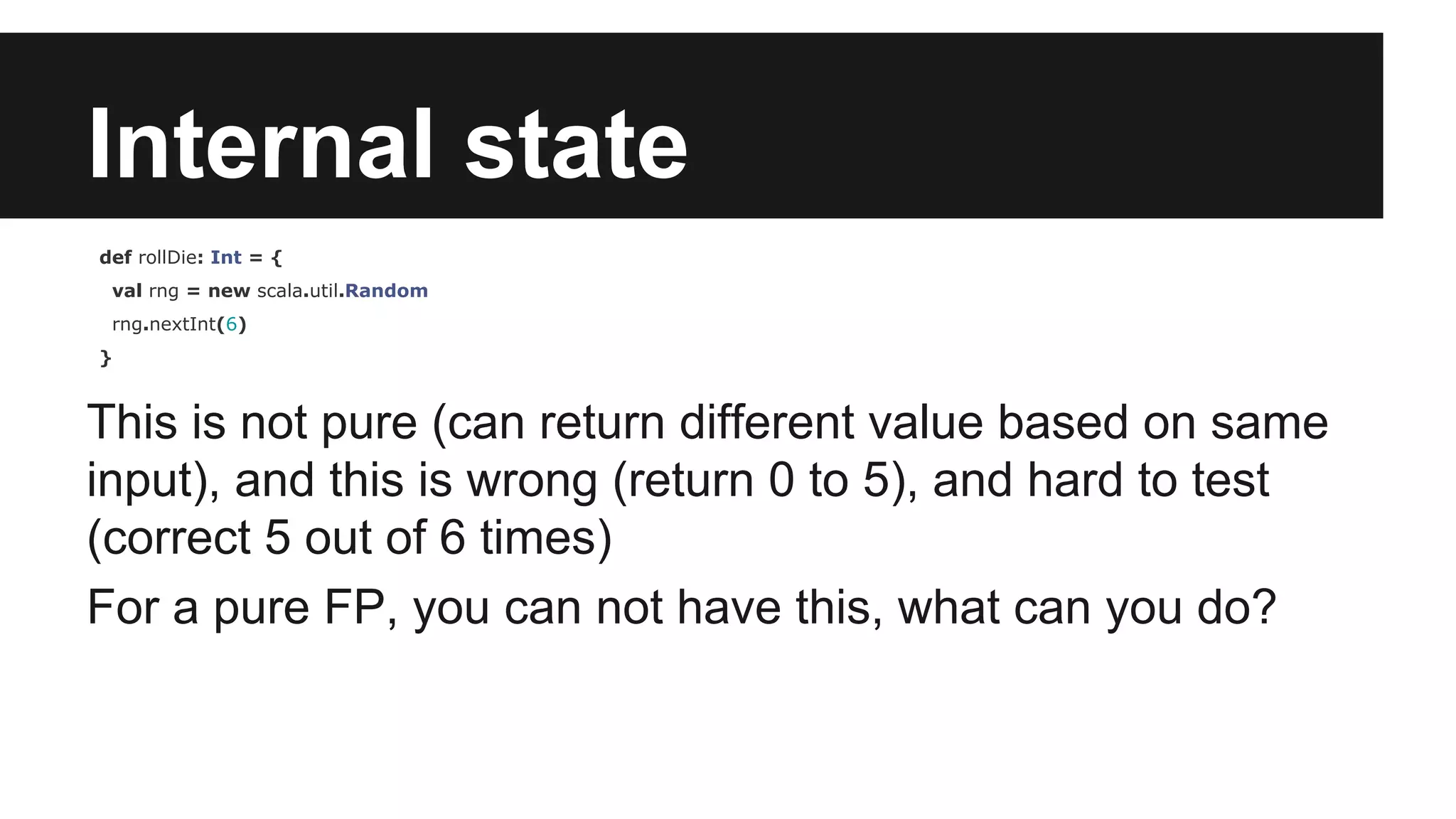 Internal state def rollDie: Int = { val rng = new scala.util.Random rng.nextInt(6) } This is not pure (can return different value based on same input), and this is wrong (return 0 to 5), and hard to test (correct 5 out of 6 times) For a pure FP, you can not have this, what can you do? 