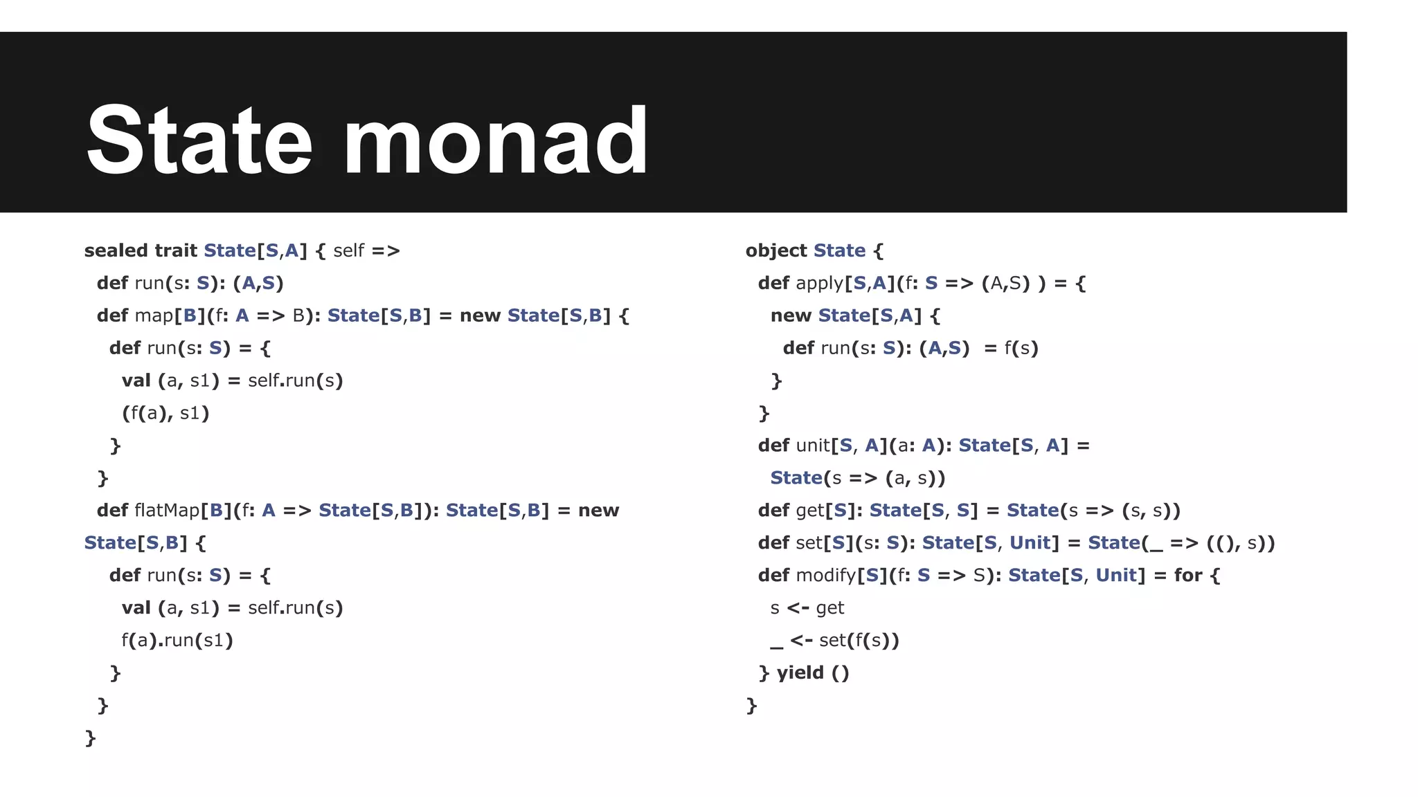 State monad sealed trait State[S,A] { self => def run(s: S): (A,S) def map[B](f: A => B): State[S,B] = new State[S,B] { def run(s: S) = { val (a, s1) = self.run(s) (f(a), s1) } } def flatMap[B](f: A => State[S,B]): State[S,B] = new State[S,B] { def run(s: S) = { val (a, s1) = self.run(s) f(a).run(s1) } } } object State { def apply[S,A](f: S => (A,S) ) = { new State[S,A] { def run(s: S): (A,S) = f(s) } } def unit[S, A](a: A): State[S, A] = State(s => (a, s)) def get[S]: State[S, S] = State(s => (s, s)) def set[S](s: S): State[S, Unit] = State(_ => ((), s)) def modify[S](f: S => S): State[S, Unit] = for { s <- get _ <- set(f(s)) } yield () } 