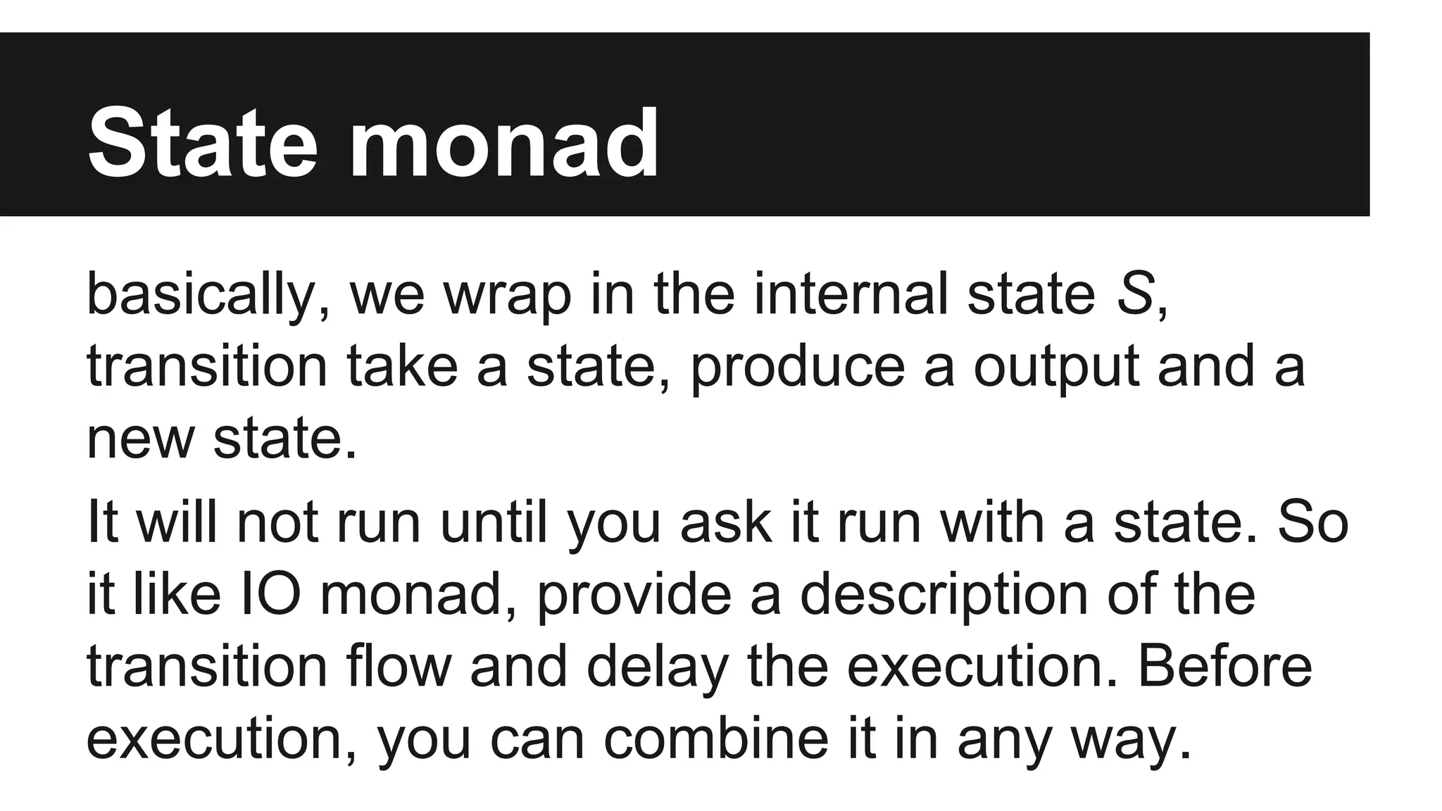 State monad basically, we wrap in the internal state S, transition take a state, produce a output and a new state. It will not run until you ask it run with a state. So it like IO monad, provide a description of the transition flow and delay the execution. Before execution, you can combine it in any way. 