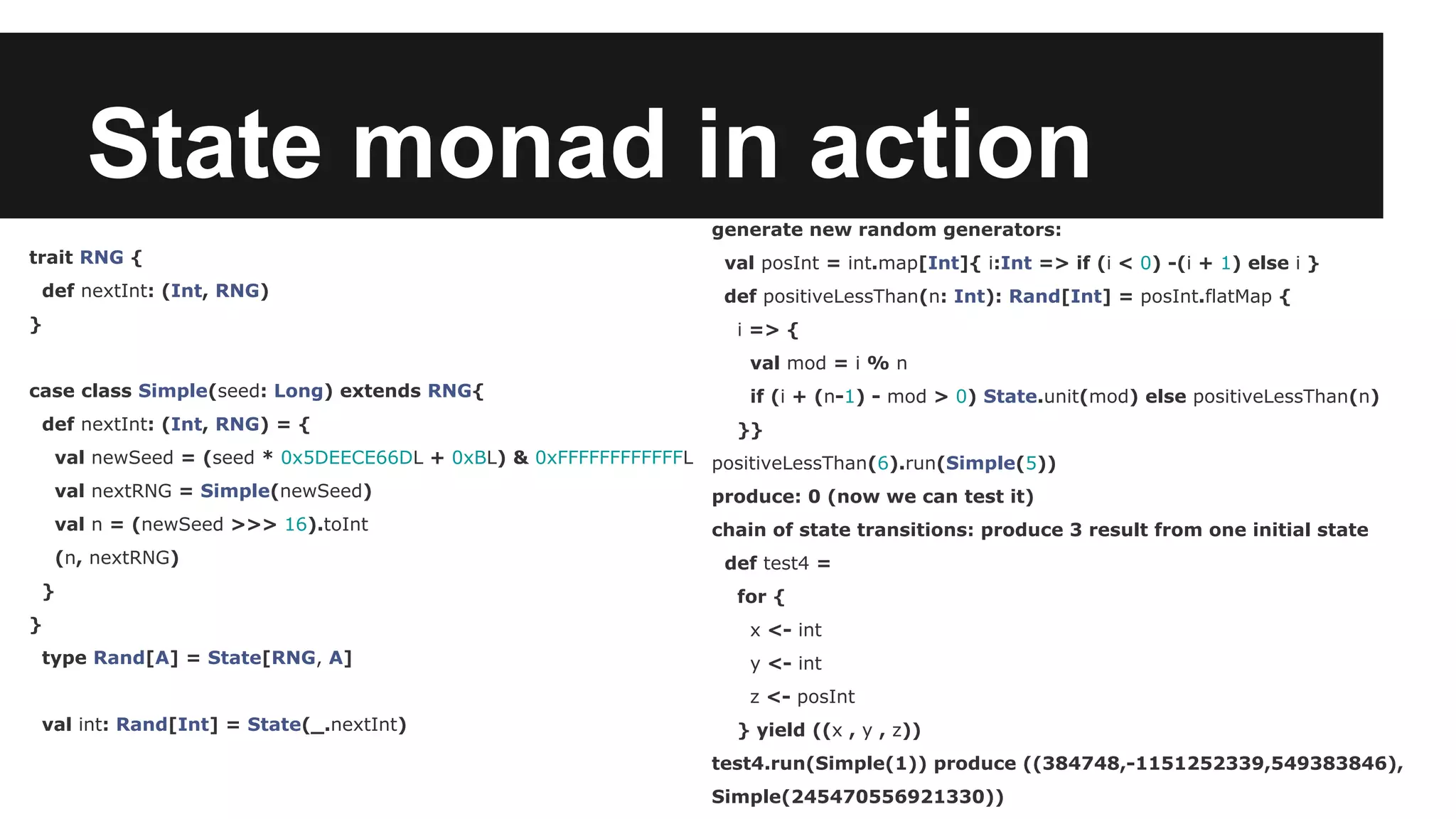 State monad in action trait RNG { def nextInt: (Int, RNG) } case class Simple(seed: Long) extends RNG{ def nextInt: (Int, RNG) = { val newSeed = (seed * 0x5DEECE66DL + 0xBL) & 0xFFFFFFFFFFFFL val nextRNG = Simple(newSeed) val n = (newSeed >>> 16).toInt (n, nextRNG) } } type Rand[A] = State[RNG, A] val int: Rand[Int] = State(_.nextInt) generate new random generators: val posInt = int.map[Int]{ i:Int => if (i < 0) -(i + 1) else i } def positiveLessThan(n: Int): Rand[Int] = posInt.flatMap { i => { val mod = i % n if (i + (n-1) - mod > 0) State.unit(mod) else positiveLessThan(n) }} positiveLessThan(6).run(Simple(5)) produce: 0 (now we can test it) chain of state transitions: produce 3 result from one initial state def test4 = for { x <- int y <- int z <- posInt } yield ((x , y , z)) test4.run(Simple(1)) produce ((384748,-1151252339,549383846), Simple(245470556921330)) 