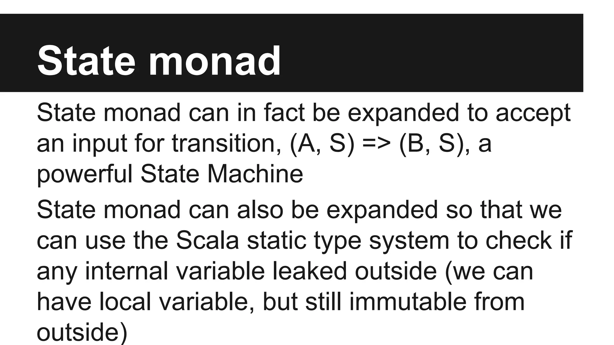State monad State monad can in fact be expanded to accept an input for transition, (A, S) => (B, S), a powerful State Machine State monad can also be expanded so that we can use the Scala static type system to check if any internal variable leaked outside (we can have local variable, but still immutable from outside) 