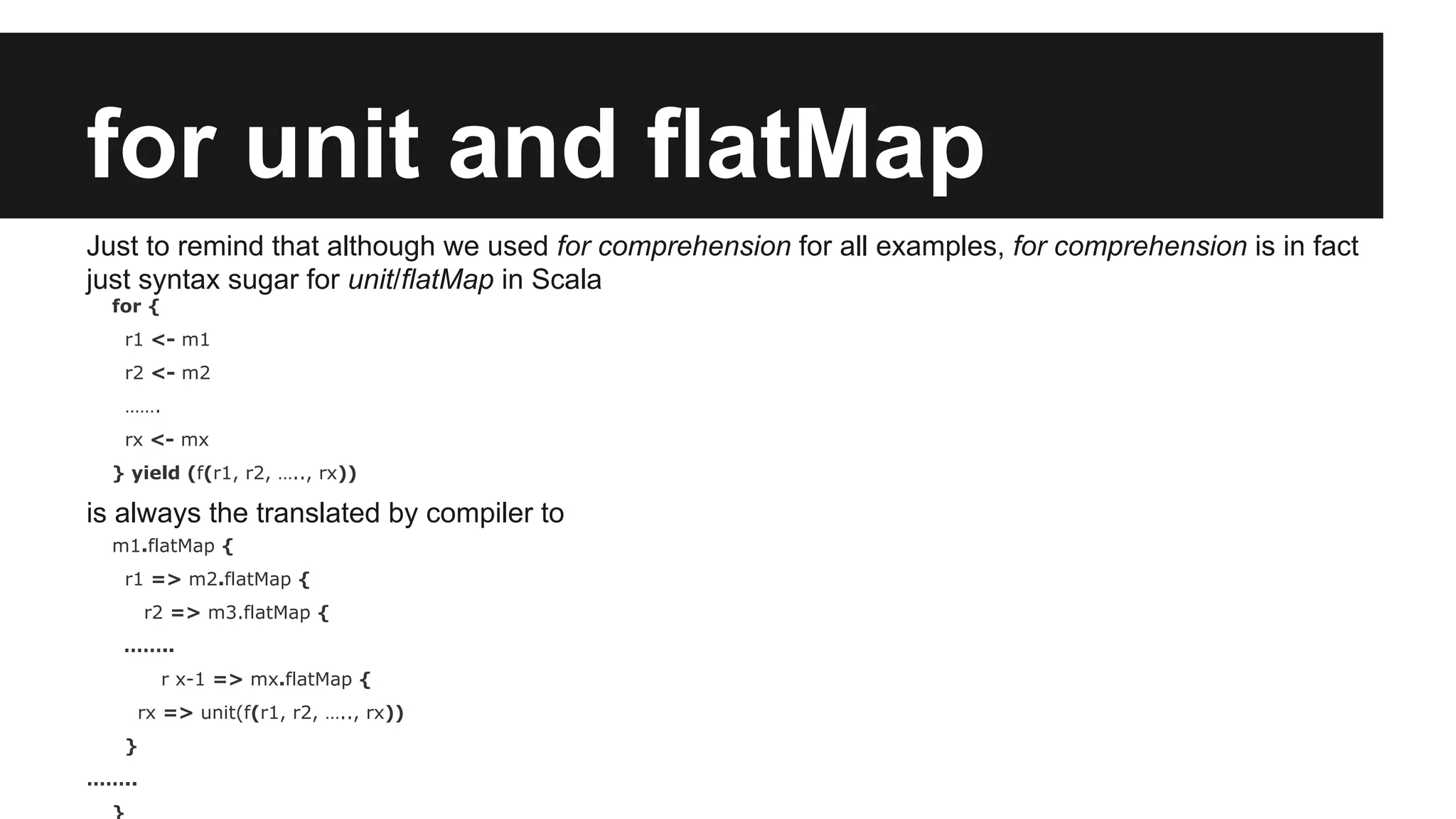 for unit and flatMap Just to remind that although we used for comprehension for all examples, for comprehension is in fact just syntax sugar for unit/flatMap in Scala for { r1 <- m1 r2 <- m2 ……. rx <- mx } yield (f(r1, r2, ….., rx)) is always the translated by compiler to m1.flatMap { r1 => m2.flatMap { r2 => m3.flatMap { …….. r x-1 => mx.flatMap { rx => unit(f(r1, r2, ….., rx)) } …….. } 