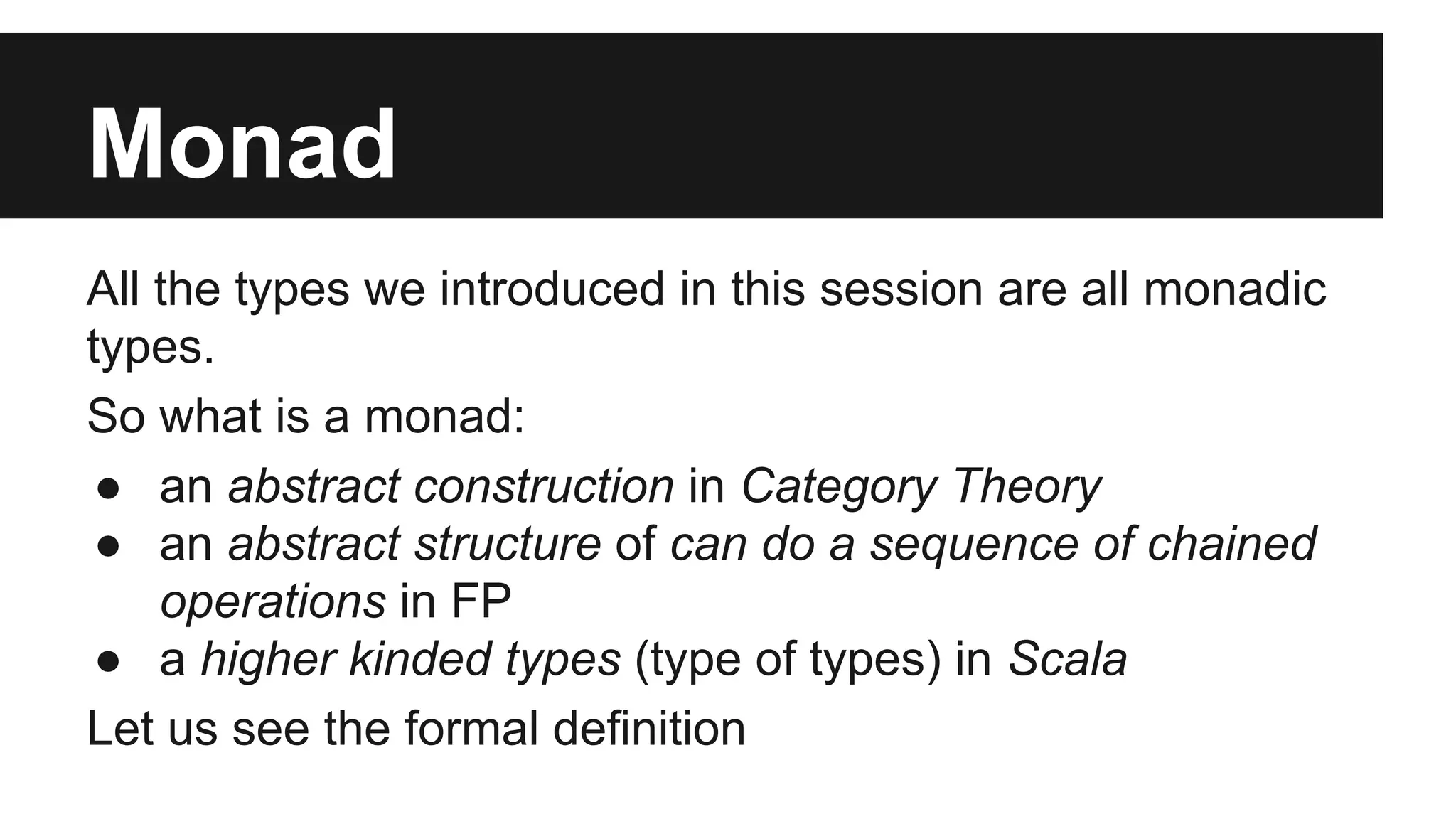 Monad All the types we introduced in this session are all monadic types. So what is a monad: ● an abstract construction in Category Theory ● an abstract structure of can do a sequence of chained operations in FP ● a higher kinded types (type of types) in Scala Let us see the formal definition 