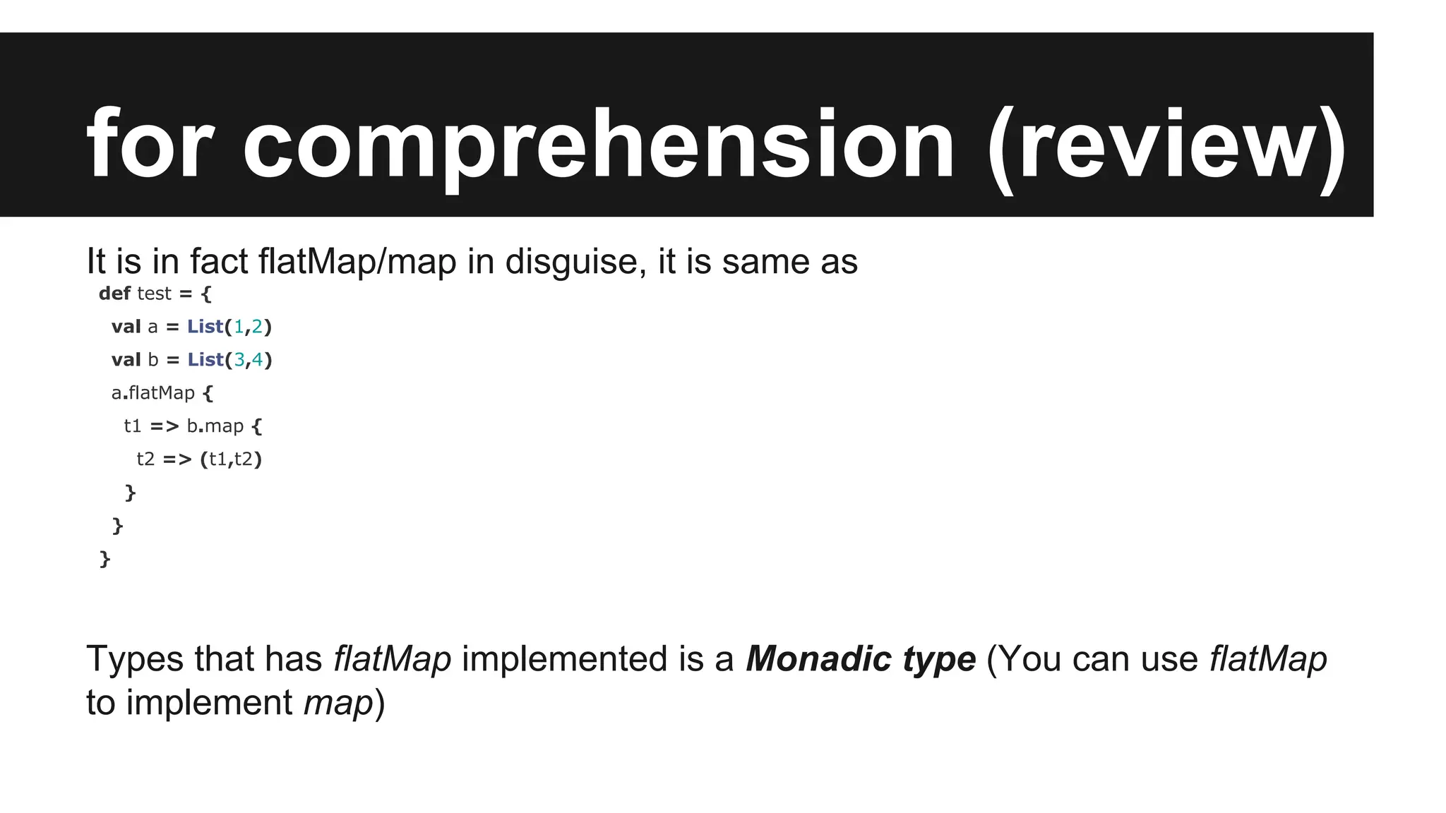 for comprehension (review) It is in fact flatMap/map in disguise, it is same as def test = { val a = List(1,2) val b = List(3,4) a.flatMap { t1 => b.map { t2 => (t1,t2) } } } Types that has flatMap implemented is a Monadic type (You can use flatMap to implement map) 