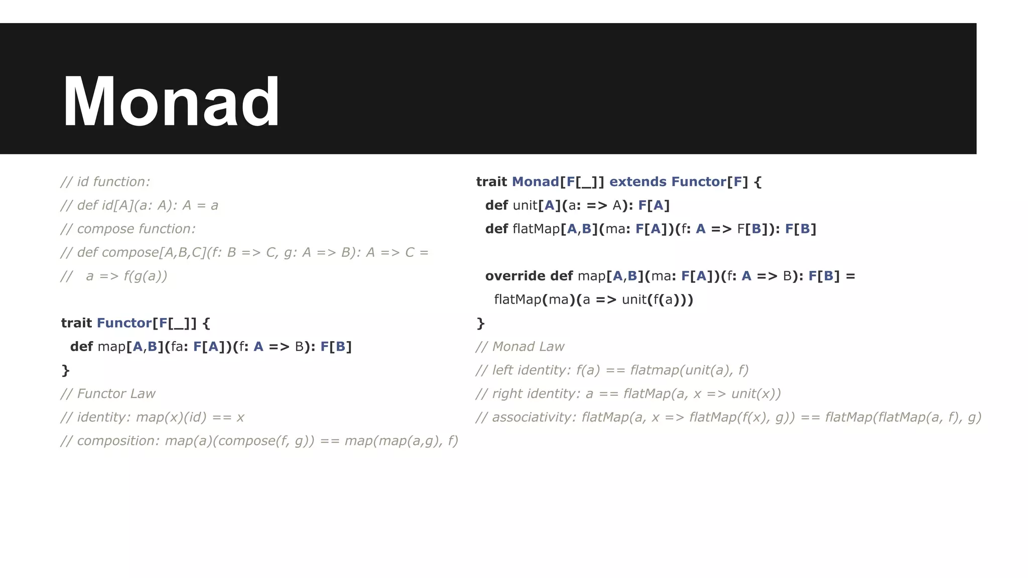 Monad // id function: // def id[A](a: A): A = a // compose function: // def compose[A,B,C](f: B => C, g: A => B): A => C = // a => f(g(a)) trait Functor[F[_]] { def map[A,B](fa: F[A])(f: A => B): F[B] } // Functor Law // identity: map(x)(id) == x // composition: map(a)(compose(f, g)) == map(map(a,g), f) trait Monad[F[_]] extends Functor[F] { def unit[A](a: => A): F[A] def flatMap[A,B](ma: F[A])(f: A => F[B]): F[B] override def map[A,B](ma: F[A])(f: A => B): F[B] = flatMap(ma)(a => unit(f(a))) } // Monad Law // left identity: f(a) == flatmap(unit(a), f) // right identity: a == flatMap(a, x => unit(x)) // associativity: flatMap(a, x => flatMap(f(x), g)) == flatMap(flatMap(a, f), g) 