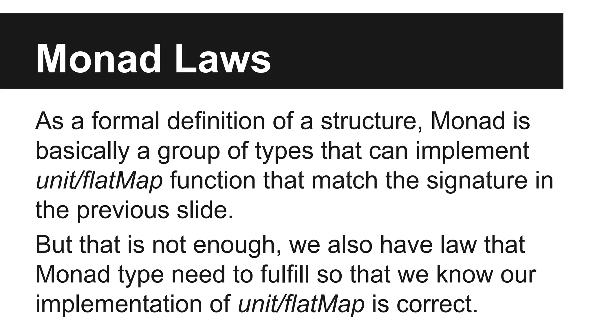 Monad Laws As a formal definition of a structure, Monad is basically a group of types that can implement unit/flatMap function that match the signature in the previous slide. But that is not enough, we also have law that Monad type need to fulfill so that we know our implementation of unit/flatMap is correct. 