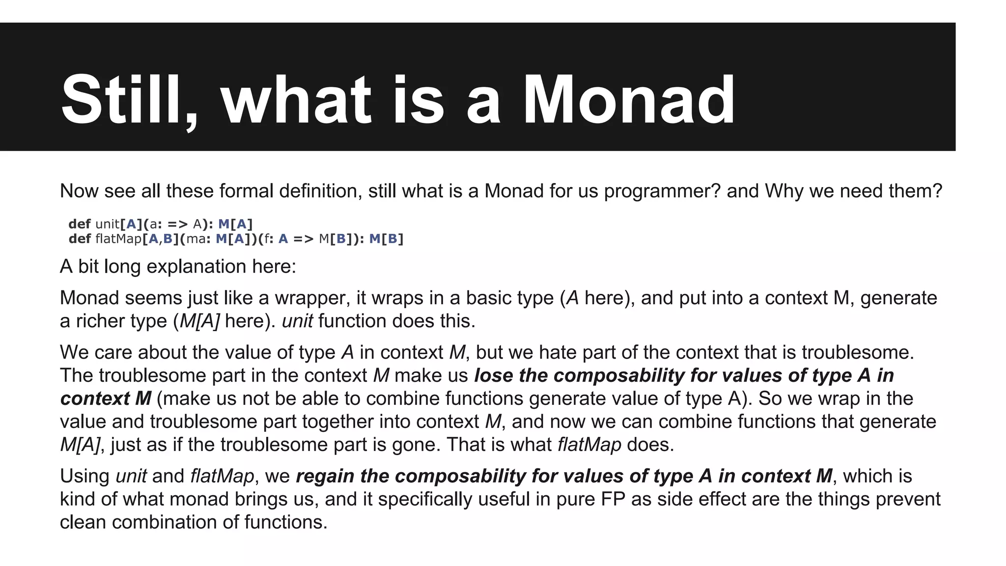 Still, what is a Monad Now see all these formal definition, still what is a Monad for us programmer? and Why we need them? def unit[A](a: => A): M[A] def flatMap[A,B](ma: M[A])(f: A => M[B]): M[B] A bit long explanation here: Monad seems just like a wrapper, it wraps in a basic type (A here), and put into a context M, generate a richer type (M[A] here). unit function does this. We care about the value of type A in context M, but we hate part of the context that is troublesome. The troublesome part in the context M make us lose the composability for values of type A in context M (make us not be able to combine functions generate value of type A). So we wrap in the value and troublesome part together into context M, and now we can combine functions that generate M[A], just as if the troublesome part is gone. That is what flatMap does. Using unit and flatMap, we regain the composability for values of type A in context M, which is kind of what monad brings us, and it specifically useful in pure FP as side effect are the things prevent clean combination of functions. 