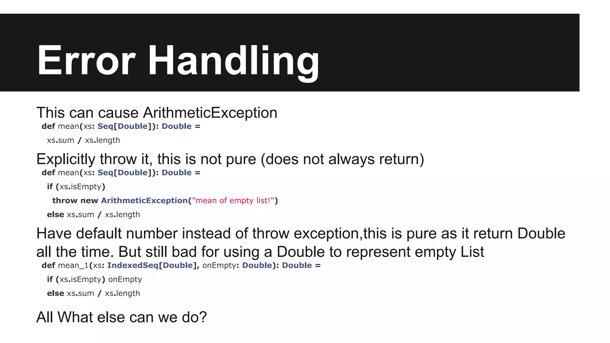 Error Handling This can cause ArithmeticException def mean(xs: Seq[Double]): Double = xs.sum / xs.length Explicitly throw it, this is not pure (does not always return) def mean(xs: Seq[Double]): Double = if (xs.isEmpty) throw new ArithmeticException("mean of empty list!") else xs.sum / xs.length Have default number instead of throw exception,this is pure as it return Double all the time. But still bad for using a Double to represent empty List def mean_1(xs: IndexedSeq[Double], onEmpty: Double): Double = if (xs.isEmpty) onEmpty else xs.sum / xs.length All What else can we do? 