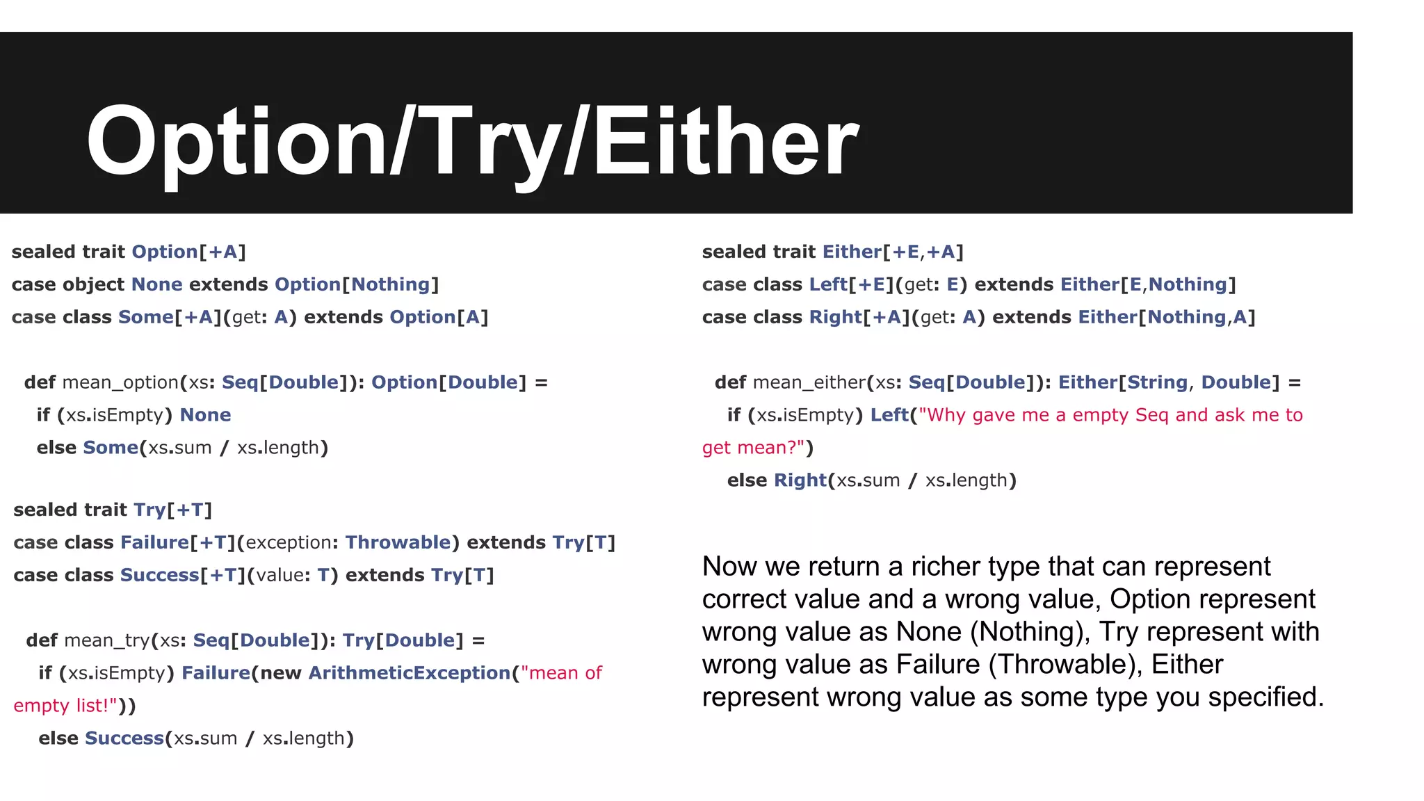 Option/Try/Either sealed trait Option[+A] case object None extends Option[Nothing] case class Some[+A](get: A) extends Option[A] def mean_option(xs: Seq[Double]): Option[Double] = if (xs.isEmpty) None else Some(xs.sum / xs.length) sealed trait Try[+T] case class Failure[+T](exception: Throwable) extends Try[T] case class Success[+T](value: T) extends Try[T] def mean_try(xs: Seq[Double]): Try[Double] = if (xs.isEmpty) Failure(new ArithmeticException("mean of empty list!")) else Success(xs.sum / xs.length) sealed trait Either[+E,+A] case class Left[+E](get: E) extends Either[E,Nothing] case class Right[+A](get: A) extends Either[Nothing,A] def mean_either(xs: Seq[Double]): Either[String, Double] = if (xs.isEmpty) Left("Why gave me a empty Seq and ask me to get mean?") else Right(xs.sum / xs.length) Now we return a richer type that can represent correct value and a wrong value, Option represent wrong value as None (Nothing), Try represent with wrong value as Failure (Throwable), Either represent wrong value as some type you specified. 