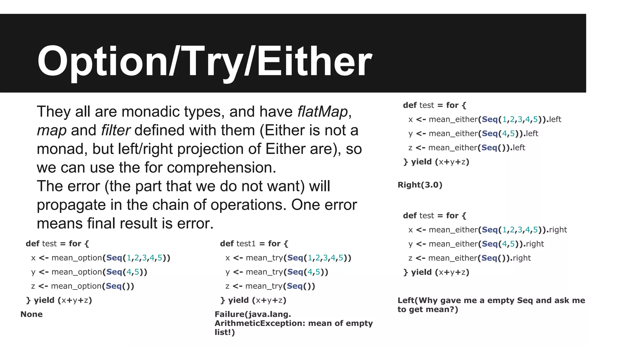 Option/Try/Either They all are monadic types, and have flatMap, map and filter defined with them (Either is not a monad, but left/right projection of Either are), so we can use the for comprehension. The error (the part that we do not want) will propagate in the chain of operations. One error means final result is error. def test = for { x <- mean_option(Seq(1,2,3,4,5)) y <- mean_option(Seq(4,5)) z <- mean_option(Seq()) } yield (x+y+z) None def test = for { x <- mean_either(Seq(1,2,3,4,5)).left y <- mean_either(Seq(4,5)).left z <- mean_either(Seq()).left } yield (x+y+z) Right(3.0) def test = for { x <- mean_either(Seq(1,2,3,4,5)).right y <- mean_either(Seq(4,5)).right z <- mean_either(Seq()).right } yield (x+y+z) Left(Why gave me a empty Seq and ask me to get mean?) def test1 = for { x <- mean_try(Seq(1,2,3,4,5)) y <- mean_try(Seq(4,5)) z <- mean_try(Seq()) } yield (x+y+z) Failure(java.lang. ArithmeticException: mean of empty list!) 