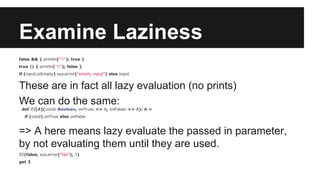 Examine Laziness 
false && { println("!!"); true } 
true || { println("!!"); false } 
if (input.isEmpty) sys.error("empty input") else input 
These are in fact all lazy evaluation (no prints) 
We can do the same: 
def if2[A](cond: Boolean, onTrue: => A, onFalse: => A): A = 
if (cond) onTrue else onFalse 
=> A here means lazy evaluate the passed in parameter, 
by not evaluating them until they are used. 
if2(false, sys.error("fail"), 3) 
get 3 
 