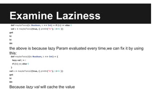 Examine Laziness 
def maybeTwice(b: Boolean, i: => Int) = if (b) i+i else 0 
val x = maybeTwice(true, { println("hi"); 1+41 }) 
get 
hi 
hi 
84 
the above is because lazy Param evaluated every time,we can fix it by using 
this: 
def maybeTwice2(b: Boolean, i: => Int) = { 
lazy val j = i 
if (b) j+j else 0 
} 
val x = maybeTwice2(true, { println("hi"); 1+41 }) 
get 
hi 
84 
Because lazy val will cache the value 
 