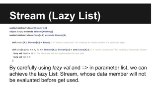 Stream (Lazy List) 
sealed abstract class Stream[+A] 
object Empty extends Stream[Nothing] 
sealed abstract class Cons[+A] extends Stream[A] 
def empty[A]: Stream[A] = Empty // A "smart constructor" for creating an empty stream of a particular type. 
def cons[A](hd: => A, tl: => Stream[A]): Stream[A] = new Cons[A] { // A "smart constructor" for creating a nonempty stream. 
lazy val head = hd // The head and tail are implemented by lazy vals. 
lazy val tail = tl 
} 
By carefully using lazy val and => in parameter list, we can 
achieve the lazy List: Stream, whose data member will not 
be evaluated before get used. 
 