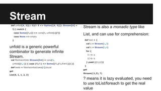 Stream 
def unfold[A, S](z: S)(f: S => Option[(A, S)]): Stream[A] = 
f(z) match { 
case Some((h,s)) => cons(h, unfold(s)(f)) 
case None => empty 
} 
unfold is a generic powerful 
combinator to generate infinite 
Stream. 
val fibsViaUnfold: Stream[Int] = cons(0, 
unfold((0,1)) { case (f0,f1) => Some((f1,(f1,f0+f1))) }) 
def test6 = fibsViaUnfold.take(5).toList 
get 
List(0, 1, 1, 2, 3) 
Stream is also a monadic type like 
List, and can use for comprehension: 
def test = { 
val a = Stream(1,2) 
val b = Stream(3,4) 
for { 
t1 <- a 
t2 <- b 
} yield ((t1,t2)) 
} 
get 
Stream((1,3), ?) 
? means it is lazy evaluated, you need 
to use toList/foreach to get the real 
value 
 
