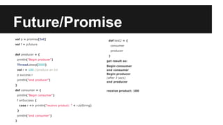 Future/Promise 
val p = promise[Int] 
val f = p.future 
def producer = { 
println("Begin producer") 
Thread.sleep(3000) 
val r = 100 //produce an Int 
p success r 
println("end producer") 
} 
def consumer = { 
println("Begin consumer") 
f onSuccess { 
case r => println("receive product: " + r.toString) 
} 
println("end consumer") 
} 
def test2 = { 
consumer 
producer 
} 
get result as: 
Begin consumer 
end consumer 
Begin producer 
(after 3 secs) 
end producer 
receive product: 100 
 