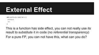 External Effect 
def sideEffect(x: Int): Int = { 
println(x) 
x+1 
} 
This is a function has side effect, you can not really use its 
result to substitute it in code (no referential transparency) 
For a pure FP, you can not have this, what can you do? 
 