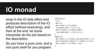 IO monad 
wrap in the IO side effect and 
produces description of the IO 
effect (without executing), and 
then at the end, let some 
interpreter do the job based on 
the description. 
So you have a pure core, and a 
non pure shell for you program. 
trait IO[+A] { 
self => 
def run: A 
def map[B](f: A => B): IO[B] = 
new IO[B] { def run = f(self.run) } 
def flatMap[B](f: A => IO[B]): IO[B] = 
new IO[B] { def run = f(self.run).run } 
} 
object IO { 
def unit[A](a: => A): IO[A] = new IO[A] { def run = a } 
def flatMap[A,B](fa: IO[A])(f: A => IO[B]) = fa flatMap f 
def apply[A](a: => A): IO[A] = unit(a) 
} 
 