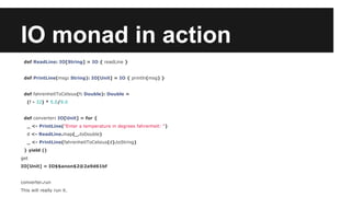 IO monad in action 
def ReadLine: IO[String] = IO { readLine } 
def PrintLine(msg: String): IO[Unit] = IO { println(msg) } 
def fahrenheitToCelsius(f: Double): Double = 
(f - 32) * 5.0/9.0 
def converter: IO[Unit] = for { 
_ <- PrintLine("Enter a temperature in degrees fahrenheit: ") 
d <- ReadLine.map(_.toDouble) 
_ <- PrintLine(fahrenheitToCelsius(d).toString) 
} yield () 
get 
IO[Unit] = IO$$anon$2@2a9d61bf 
converter.run 
This will really run it. 
 